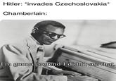 Hitler: *invades Czechoslovakia* Chamberlain: I'm gonna pretend I didn't see that