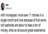 julia @juliaraneyj with moviepass i once saw 11 movies in a single month and now because of that some rich assholes are about to lose a ton of money, what an all around great experience