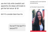 to be black and it's not her fault that she looks like that yea she's fully white (swedish) and apparently she sleeps with braids to get that hair texture > > as if she doesn't spray tan Imfao idk if it's consider black face tho the tan??? the lips??? tl texture????