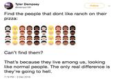 Tyler Dempsey @tdemps199 Follow Find the people that dont like ranch on their pizza: Can't find them? That's because they live among us, looking like normal people. The only real difference is they're going to hell 7:19 PM -3 Dec 2018
