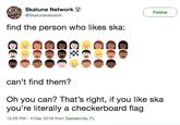 Skatune Network Follow TTORE@Skatunenetwork find the person who likes ska: can't find them? Oh you can? That's right, if you like ska you're literally a checkerboard flag 12:26 PM -4 Dec 2018 from Gainesville, FL