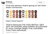 McBang @TheMcBang Follow Find the person that's going to fail their exam tomorrow: Can't find them? That's because ITS YOU BITCH. GET OFF YA PHONE AND START STUDYING IF YOU TRYNA PASS THE COURSE YOU FKN AIRHEAD 1:46 AM-4 Dec 2018