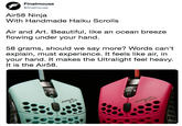Air58 Ninja  With Handmade Haiku Scrolls   Air and Art. Beautiful, like an ocean breeze flowing under your hand.   58 grams, should we say more? Words can’t explain, must experience. It feels like air, in your hand. It makes the Ultralight feel heavy. It  Finalmouse @finalmouse Air58 Ninja With Handmade Haiku Scrolls Air and Art. Beautiful, like an ocean breeze flowing under your hand. 58 grams, should we say more? Words can't explain, must experience. It feels like air, in your hand. It makes the Ultralight feel heavy It is the Air58. だ