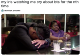 my irls watching me cry about bts for the nth time reaction pictures