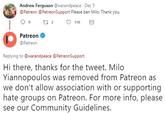 Andrew Ferguson@warandpeace Dec 5 @Patreon@PatreonSupport Please ban Milo. Thank you. 110 Patreon Patreon Replying to @warandpeace @PatreonSupport Hi there, thanks for the tweet. Milo Yiannopoulos was removed from Patreon as we don't allow association with or supporting hate groups on Patreon. For more info, please see our Community Guidelines.