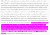 Milo: "The law is probably about right, that's probably roughly the right age. I think it's probably about okay, but there are certainly people who are capable of giving consent at a younger age, I certainly consider myself to be one of them, people who are sexually active younger. I think it particularly happens in the gay world by the way. In many cases actually those relation ships with older men...This is one reason I hate the left. This stupid one size fits all policing of culture. (People speak over each other). This sort of arbitrary and oppressive idea of consent, which totally destroys you know understanding that many of us have. The complexities and subtleties and complicated nature of many relationships. You know, people are messy and complex. In the homosexual world particularly. Some of those relationships etween younger boys and older men, the sort of coming of age relation ships, the relationships in which those older men help those young boys to discover who they are, and give them security and safety and provide them with love and a reliable and sort of a rock where they can't speak to their parents Some of those relationships are the most-"