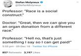 Stefan's bogus race science Stefan Molyneux @StefanMolyneux Professor: "Race is a social construct." ID Doctor: "Great, then we can give you an organ donation from a different race." Professor: "Hell no, thats just something l say so l can get paid!" 5:55 pm 09 Dec 18 Twitter for iPhone 857 Retweets 3,197 Likes