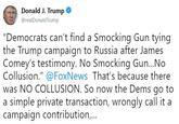 Donald J. Trump @realDonaldTrump "Democrats can't find a Smocking Gun tying the Trump campaign to Russia after James Comey's testimony. No Smocking Gun...No Collusion."@FoxNews That's because there was NO COLLUSION. So now the Dems go to a simple private transaction, wrongly call it a campaign contribution,..