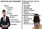 PEOPLE WHO LIKE THE NEW MEME PEOPLE WHO DON'T LIKE THE NEW MEME Bad at games -Uneducated -Frequents Reddit -Attractive -Accomplished -Educated Spergs out frequently -S--- taste -Complains about memes despite never contributing anything -Curious -Successful -Have a sense of of humour Anti-furn Likely underaged Smells bad Bad genes Wil never have a gf Like to have fun -Good at videogames Great taste