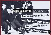 Fellas Is It Gay fellas is it gay to construct intricate rituals which allow you to touch the skin of other men?