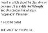 I want an article about the clear division between US scandals like Watergate and UK scandals like what just happened in Parliament It could be called THE MACE 'N' NIXON LINE