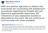 Mass State Police @MassStatePolice STAT MSP and partner agencies on federal and local levels are conducting risk assessment procedures regarding the threats and will determine appropriate responses. NO indications of any explosives located or detonated to this point. We will continue to communicate info when available. Mass State Police@MassStatePolice MSP Fusion Center tracking multiple bomb threats emailed to numerous businesses in the state. MSP Bomb Squad notified and local departments are responding in their communities. Similar threats have been received in other states. We will share more info when available.