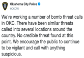 Oklahoma City Police @OKCPD We're working a number of bomb threat calls in OKC. There have been similar threats called into several locations around the country. No credible threat found at this point. We encourage the public to continue to be vigilant and call with anything suspicious,