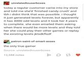 unrelatedtouserboxes today a regular customer came into my store and told me she'd finished candy crush' and tbh i didnt think that was possible. i thought it just generated levels forever, but apparently it has 4000 odd levels and it took her 4 years to complete. she even emailed them asking when there would be more levels and they told her she could play their other games or replay the existing levels jklsdkflsdf patron-saint-of-smart-asses the only true gamer Source: unrelatedtouserboxes 12,588 notes