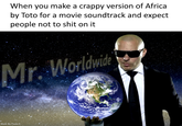 When you make a crappy version of Africa by Toto for a movie soundtrack and expect people not to s--- on it Mr. Worldwide Made By Paula K: