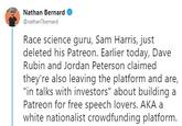 Nathan Bernard @nathanTbernard Race science guru, Sam Harris, just deleted his Patreon. Earlier today, Dave Rubin and Jordan Peterson claimed they're also leaving the platform and are, "in talks with investors" about building a Patreon for free speech lovers. AKA a white nationalist crowdfunding platform