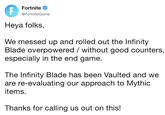 Fortnite @FortniteGame Heya folks, We messed up and rolled out the Infinity Blade overpowered/ without good counters, especially in the end game. The Infinity Blade has been Vaulted and we are re-evaluating our approach to Mythic items. Thanks for calling us out on this!