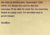 the date is Wednesday, September 12th 2018, I'm afraid this will be the last message I'll be able to send, for my mom has found my poop sock. I'm terrified and in great danger. Goodbye