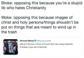 Broke: opposing this because you're a stupic lib who hates Christianity Woke: opposing this because images of christ and holy persons/things shouldn't be put on things that are meant to wind up in the trash Hemant Mehta Ф @hemantmehta Wendy's Stores in Parts of Puerto Rico Are Using Explicitly Christian Cups dlvr.it/Qtdmq9