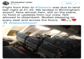 Christopher Lister @Listy_cl Follow Flight from Kiev to #Gatwick was due to land last night at 21.45. We landed in Birmingham airport. Now almost 4am, still on the plane, no food or updates from our crew. Not allowed to disembark. Bodies sleeping on every seat and across the floors.策· #GatwickAirport