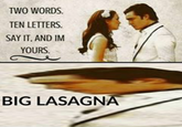 TWO WORDS. TEN LETTERS SAY IT. AND IM YOURS BIG LASAGNA