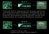 P T T OBS 40.85 MEMORY They've been mapping the human genome and they're nearly finished. Following up on this research, the military has been working towards identifiying those genes which are responsible for making effective soldiers. PTT 140.85 MEMORY That's crazy, man... Have you ever done DMT?