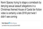 Kevin Spacey trying to stage a comeback by denying sexual assault allegations in a Christmas themed House of Cards fan fiction video is certainly a late 2018 plot twist I didn't see coming Kevin Spacey trying to stage a comeback by denying sexual assault allegations in a Christmas themed House of Cards fan fiction video is certainly a late 2018 plot twist I didn't see coming Kevin Spacey@KevinSpacey Let Me Be Frank youtu.be/JZveA-NAIDI