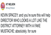 KEVIN SPACEY: and you’re sure this will help DIRECTOR WHO LOOKS A LOT LIKE THE DISTRICT ATTORNEY WITH A FAKE MUSTACHE: absolutely. for sure
