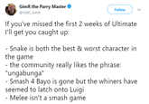 GimR the Parry Master @VGBC_GimR Follow If you've missed the first 2 weeks of Ultimate I'll get you caught up: the game "ungabunga" seemed to latch onto Luigi Snake is both the best & worst character in the community really likes the phrase: Smash 4 Bayo is gone but the whiners have Melee isn't a smash game