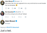 Adam Mosseri@mosseri 1h Sorry about that, this was supposed to be a very small test but we went broader than we anticipated. 135 t 268 428 Rich Greenfield@RichBTIG 1h So is this coming to all or still just "testing" Adam Mosseri Ф @mosseri ADA Replying to @RichBTIG @alexeheath Just a test.