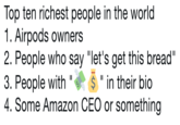 Top ten richest people in the world 1. Airpods owners 2. People who say "let's get this bread" 3. People with""in their bio 4. Some Amazon CEO or something