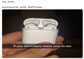 no one:.. someone with AirPods If you don't have these your broke