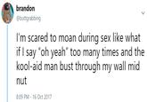 brandon @buttgrabbing I'm scared to moan during sex like what if I say "oh yeah" too many times and the kool-aid man bust through my wall mid nut 8:09 PM - 16 Oct 2017