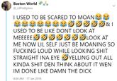 Boston World @_LilPrettyAsss I USED TO BE SCARED TO MOAN USED TO BE LIKE DONT LOOK AT MEEEEEE クジジジジグLOOK AT ME NOW LIL SELF JUST BE MOANING SO F------ LOUD WHILE LOOKING S--- STRAIGHT INA EYE YELLING OUT ALL KINDA S--- DEN THINK ABOUT IT WEN IM DONE LIKE DAMN THE D--- 4:04 AM 17 Jan 2018