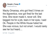 Donald J. Trump @realDonaldTrump Wacky Omarosa, who got fired 3 times on the Apprentice, now got fired for the last time. She never made it, never will. She begged me for a job, tears in her eyes, I said Ok. People in the White House hated her She was vicious, but not smart. I would rarely see her but heard 9:27 AM -13 Aug 2018