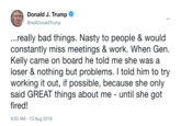 Donald J. Trump @realDonaldTrump ...really bad things. Nasty to people & would constantly miss meetings & work. When Gen. Kelly came on board he told me she was a loser & nothing but problems. I told him to try working it out, if possible, because she only said GREAT things about me - until she got fired! 9:50 AM -13 Aug 2018
