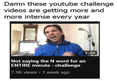Damn these youtube challenge videos are getting more and more intense every year 1:20 Not saying the N word for an ENTIRE minute - challenge 7.9K views 1 week ago