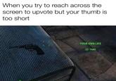 When you try to reach across the screen to upvote but your thumb is too short YOUR OWN LIFE X TAKE