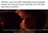 When you're left handed and hardly have to move your thumb to hit the upvote button I have become more powerful than any Righty has ever dreamed of