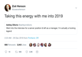 Zoë Henson @zoeevehenson Taking this energy with me into 2019 Ashley Dilorio @ashleymdiiorio Went into the interview for a server position & left as a manager, l'm actually a f------ legend 2:23 AM- 29 Dec 2018 from Portland, OR 666 Retweets 3,943 LikesO > 18 t 6663.9K