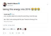 Heidi N. Moore @moorehn taking this energy into 2019 roxane gay@rgay LOL. An editor asked me to share the worst thing I wrote this year. Me: I didn't write anything bad this year. Thanks for thinking of me. Show this thread 1:23 PM-28 Dec 2018 128 Retweets 978 Likes t 128 978