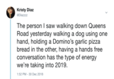 Kristy Diaz @Diazzzz The person I saw walking down Queens Road vesterday walking a doa using one hand, holding a Domino's garlic pizza bread in the other, having a hands free conversation has the type of energy we're taking into 2019. 1:52 PM- 30 Dec 2018
