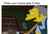 When your meme gets 0 likes FB:F--- You Meme? today old friend