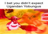 I bet you didn't expect Ugandan Yobungus
