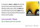 In US parlance, a lemon is a vehicle (often new) that turns out to have several manufacturing defects affecting its safety, value or utility. Any vehicle with such severe issues may be termed a lemon and, by extension, so may any product with flaws too great or severe to serve its purpose. www.consumerreports.org Lemon (automobile)- Wikipedia https://en.wikipedia.org/wiki/Lemon (automobile) About this resultFeedback