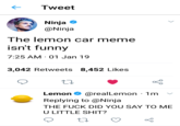 ← Tweet Ninja * @Ninja The lemon car meme isn't funny 7:25 AM 01 Jan 19 3,042 Retweets 8,452 Likes Lemon Φ @real Lemon· 1m Replying to @Ninja THE F--- DID YOU SAY TO ME U LITTLE S---?
