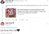 Ethan Klein@h3h3productions Jan 3 *NEW VIDEO* Jake Paul & RiceGum are running a nice little gambling scam to usher in the new year Jake Paul & RiceGum Promote Gambling To Kids I wonder if this video will be on trending :) Happy New Year everyone & thanks for watching! youtube.com MYSTERY BOX 353 1.6K 26K Jake Paul @jakepaul Replying to @h3h3productions Lol love this vid 1:02 AM -3 Jan 2019