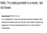 Hello, I'm a data journalist in a movie. I am not shown. Jeremy Bowers@jeremybowers Hi, I'm a programmer in a movie. My code always works and is rendered in three dimensions on whatever screen I am sitting near. There is literally no programming language I do not know and anything electronic can run my code. twitter.com /navybook/statu.