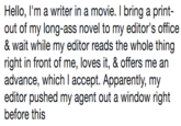 Hello, l'm a writer in a movie. I bring a print- out of my long-ass novel to my editor's office & wait while my editor reads the whole thing right in front of me, loves it, & offers me an advance, which I accept. Apparently, my editor pushed my agent out a window right before this