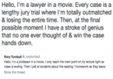 Hello, I'm a lawyer in a movie. Every case is a lengthy jury trial where I'm totally outmatched & losing the entire time. Then, at the final possible moment l have a stroke of genius that no one ever thought of & win the case hands down. Rory Turnbull_roryturnbull Hello, I'm a professor in a movie, I only reach the main point of my lecture right as class is ending. Then I yell at students about the reading /homework as they leave. Show this thread
